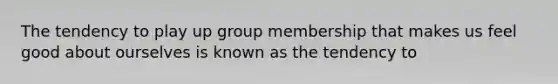 The tendency to play up group membership that makes us feel good about ourselves is known as the tendency to