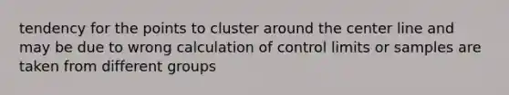 tendency for the points to cluster around the center line and may be due to wrong calculation of control limits or samples are taken from different groups