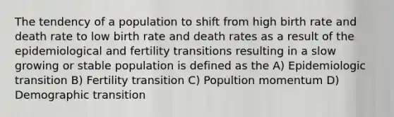 The tendency of a population to shift from high birth rate and death rate to low birth rate and death rates as a result of the epidemiological and fertility transitions resulting in a slow growing or stable population is defined as the A) Epidemiologic transition B) Fertility transition C) Popultion momentum D) Demographic transition