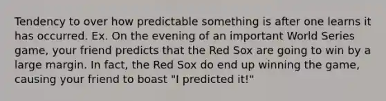 Tendency to over how predictable something is after one learns it has occurred. Ex. On the evening of an important World Series game, your friend predicts that the Red Sox are going to win by a large margin. In fact, the Red Sox do end up winning the game, causing your friend to boast "I predicted it!"