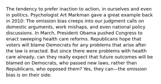 The tendency to prefer inaction to action, in ourselves and even in politics. Psychologist Art Markman gave a great example back in 2010: The omission bias creeps into our judgment calls on domestic arguments, work mishaps, and even national policy discussions. In March, President Obama pushed Congress to enact sweeping health care reforms. Republicans hope that voters will blame Democrats for any problems that arise after the law is enacted. But since there were problems with health care already, can they really expect that future outcomes will be blamed on Democrats, who passed new laws, rather than Republicans, who opposed them? Yes, they can—the omission bias is on their side.