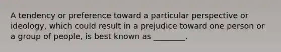 A tendency or preference toward a particular perspective or​ ideology, which could result in a prejudice toward one person or a group of​ people, is best known as​ ________.