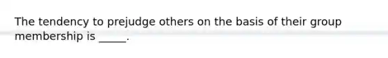 The tendency to prejudge others on the basis of their group membership is _____.