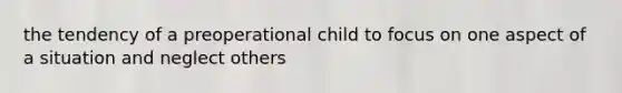 the tendency of a preoperational child to focus on one aspect of a situation and neglect others