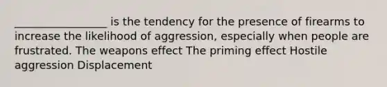 _________________ is the tendency for the presence of firearms to increase the likelihood of aggression, especially when people are frustrated. The weapons effect The priming effect Hostile aggression Displacement