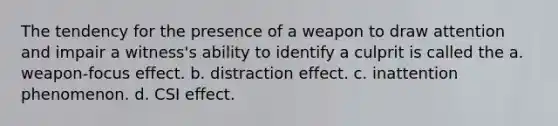 The tendency for the presence of a weapon to draw attention and impair a witness's ability to identify a culprit is called the a. weapon-focus effect. b. distraction effect. c. inattention phenomenon. d. CSI effect.