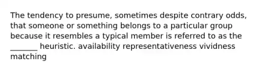 The tendency to presume, sometimes despite contrary odds, that someone or something belongs to a particular group because it resembles a typical member is referred to as the _______ heuristic. availability representativeness vividness matching