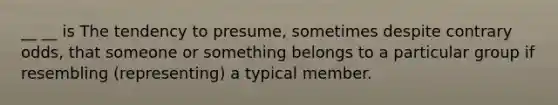 __ __ is The tendency to presume, sometimes despite contrary odds, that someone or something belongs to a particular group if resembling (representing) a typical member.