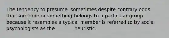 The tendency to presume, sometimes despite contrary odds, that someone or something belongs to a particular group because it resembles a typical member is referred to by social psychologists as the _______ heuristic.