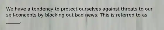 We have a tendency to protect ourselves against threats to our self-concepts by blocking out bad news. This is referred to as ______.