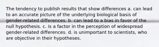 The tendency to publish results that show differences a. can lead to an accurate picture of the underlying biological basis of gender-related differences. b. can lead to a bias in favor of the null hypothesis. c. is a factor in the perception of widespread gender-related differences. d. is unimportant to scientists, who are objective in their hypotheses.