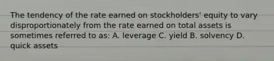 The tendency of the rate earned on stockholders' equity to vary disproportionately from the rate earned on total assets is sometimes referred to as: A. leverage C. yield B. solvency D. quick assets