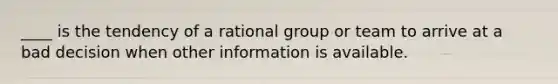 ____ is the tendency of a rational group or team to arrive at a bad decision when other information is available.