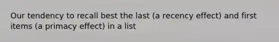 Our tendency to recall best the last (a recency effect) and first items (a primacy effect) in a list