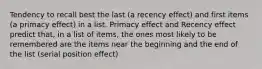 Tendency to recall best the last (a recency effect) and first items (a primacy effect) in a list. Primacy effect and Recency effect predict that, in a list of items, the ones most likely to be remembered are the items near the beginning and the end of the list (serial position effect)