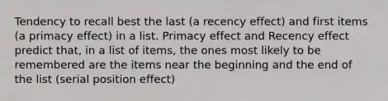 Tendency to recall best the last (a recency effect) and first items (a primacy effect) in a list. Primacy effect and Recency effect predict that, in a list of items, the ones most likely to be remembered are the items near the beginning and the end of the list (serial position effect)