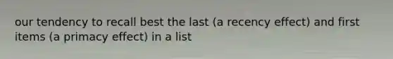 our tendency to recall best the last (a recency effect) and first items (a primacy effect) in a list