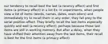 our tendency to recall best the last (a recency effect) and first items (a primacy effect) in a list Ex: In experiments, when people view a list of items (words, names, dates, even odors) and immediately try to recall them in any order, they fall prey to the serial position effect. They briefly recall the last items especially quickly and well (a recency effect), perhaps because those last items are still in working memory. But after a delay, when they have shifted their attention away from the last items, their recall is best for the first items (a primacy effect)