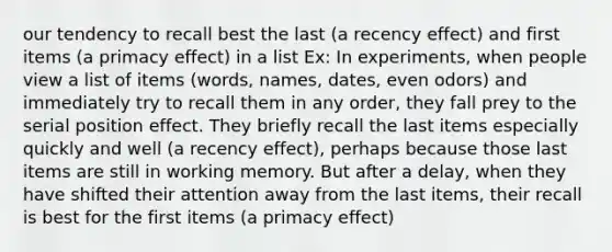 our tendency to recall best the last (a recency effect) and first items (a primacy effect) in a list Ex: In experiments, when people view a list of items (words, names, dates, even odors) and immediately try to recall them in any order, they fall prey to the <a href='https://www.questionai.com/knowledge/kfrDIzhDBH-serial-position-effect' class='anchor-knowledge'>serial position effect</a>. They briefly recall the last items especially quickly and well (a recency effect), perhaps because those last items are still in working memory. But after a delay, when they have shifted their attention away from the last items, their recall is best for the first items (a primacy effect)