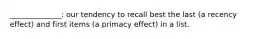 ______________: our tendency to recall best the last (a recency effect) and first items (a primacy effect) in a list.