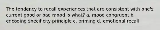 The tendency to recall experiences that are consistent with one's current good or bad mood is what? a. mood congruent b. encoding specificity principle c. priming d. emotional recall