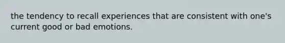 the tendency to recall experiences that are consistent with one's current good or bad emotions.