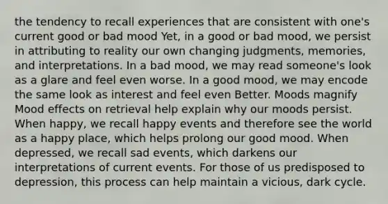 the tendency to recall experiences that are consistent with one's current good or bad mood Yet, in a good or bad mood, we persist in attributing to reality our own changing judgments, memories, and interpretations. In a bad mood, we may read someone's look as a glare and feel even worse. In a good mood, we may encode the same look as interest and feel even Better. Moods magnify Mood effects on retrieval help explain why our moods persist. When happy, we recall happy events and therefore see the world as a happy place, which helps prolong our good mood. When depressed, we recall sad events, which darkens our interpretations of current events. For those of us predisposed to depression, this process can help maintain a vicious, dark cycle.