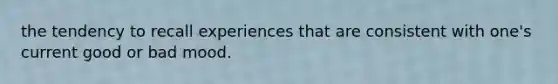 the tendency to recall experiences that are consistent with one's current good or bad mood.