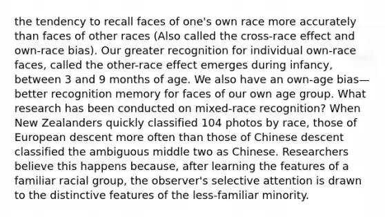 the tendency to recall faces of one's own race more accurately than faces of other races (Also called the cross-race effect and own-race bias). Our greater recognition for individual own-race faces, called the other-race effect emerges during infancy, between 3 and 9 months of age. We also have an own-age bias— better recognition memory for faces of our own age group. What research has been conducted on mixed-race recognition? When New Zealanders quickly classified 104 photos by race, those of European descent more often than those of Chinese descent classified the ambiguous middle two as Chinese. Researchers believe this happens because, after learning the features of a familiar racial group, the observer's selective attention is drawn to the distinctive features of the less-familiar minority.