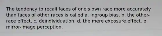 The tendency to recall faces of one's own race more accurately than faces of other races is called a. ingroup bias. b. the other-race effect. c. deindividuation. d. the mere exposure effect. e. mirror-image perception.