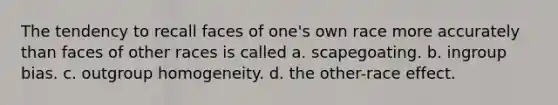 The tendency to recall faces of one's own race more accurately than faces of other races is called a. scapegoating. b. ingroup bias. c. outgroup homogeneity. d. the other-race effect.