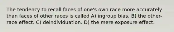 The tendency to recall faces of one's own race more accurately than faces of other races is called A) ingroup bias. B) the other-race effect. C) deindividuation. D) the mere exposure effect.