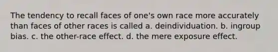 The tendency to recall faces of one's own race more accurately than faces of other races is called a. deindividuation. b. ingroup bias. c. the other-race effect. d. the mere exposure effect.