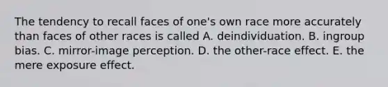 The tendency to recall faces of one's own race more accurately than faces of other races is called A. deindividuation. B. ingroup bias. C. mirror-image perception. D. the other-race effect. E. the mere exposure effect.