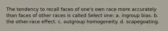 The tendency to recall faces of one's own race more accurately than faces of other races is called Select one: a. ingroup bias. b. the other-race effect. c. outgroup homogeneity. d. scapegoating.