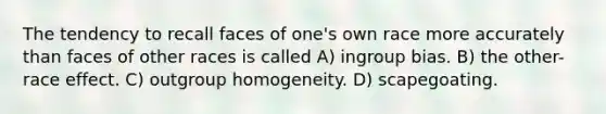 The tendency to recall faces of one's own race more accurately than faces of other races is called A) ingroup bias. B) the other-race effect. C) outgroup homogeneity. D) scapegoating.