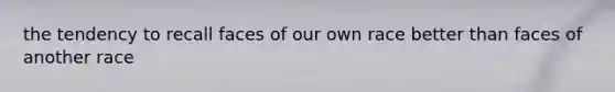 the tendency to recall faces of our own race better than faces of another race