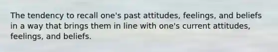 The tendency to recall one's past attitudes, feelings, and beliefs in a way that brings them in line with one's current attitudes, feelings, and beliefs.