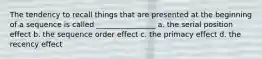 The tendency to recall things that are presented at the beginning of a sequence is called ________________ a. the serial position effect b. the sequence order effect c. the primacy effect d. the recency effect