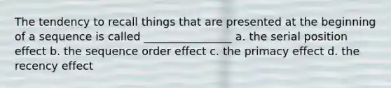 The tendency to recall things that are presented at the beginning of a sequence is called ________________ a. the serial position effect b. the sequence order effect c. the primacy effect d. the recency effect