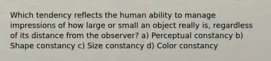 Which tendency reflects the human ability to manage impressions of how large or small an object really is, regardless of its distance from the observer? a) Perceptual constancy b) Shape constancy c) Size constancy d) Color constancy