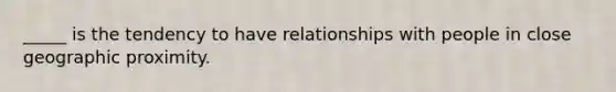 _____ is the tendency to have relationships with people in close geographic proximity.