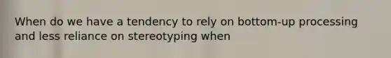When do we have a tendency to rely on bottom-up processing and less reliance on stereotyping when