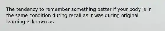 The tendency to remember something better if your body is in the same condition during recall as it was during original learning is known as