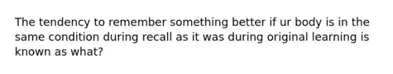 The tendency to remember something better if ur body is in the same condition during recall as it was during original learning is known as what?