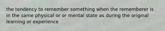 the tendency to remember something when the rememberer is in the same physical or or mental state as during the original learning or experience