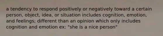 a tendency to respond positively or negatively toward a certain person, object, idea, or situation includes cognition, emotion, and feelings; different than an opinion which only includes cognition and emotion ex: "she is a nice person"