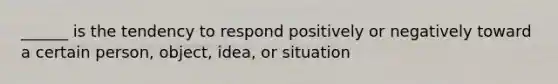 ______ is the tendency to respond positively or negatively toward a certain person, object, idea, or situation