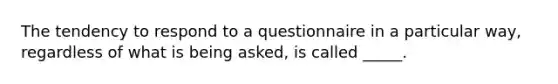 The tendency to respond to a questionnaire in a particular way, regardless of what is being asked, is called _____.