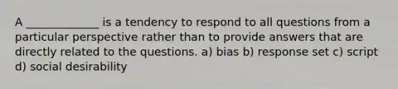 A _____________ is a tendency to respond to all questions from a particular perspective rather than to provide answers that are directly related to the questions. a) bias b) response set c) script d) social desirability